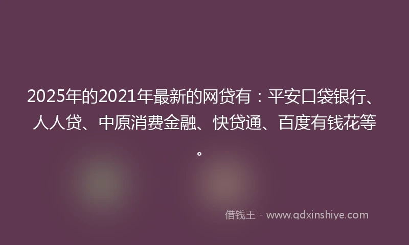 2025年的2021年最新的网贷有：平安口袋银行、人人贷、中原消费金融、快贷通、百度有钱花等。