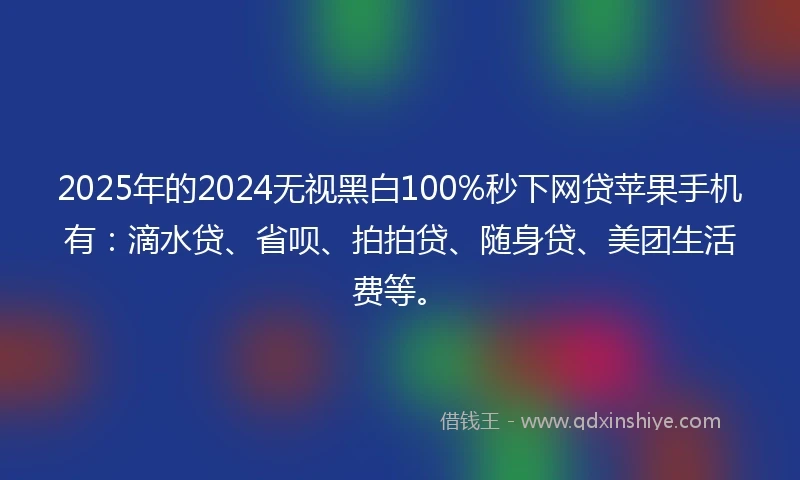 2025年的2024无视黑白100%秒下网贷苹果手机有：滴水贷、省呗、拍拍贷、随身贷、美团生活费等。
