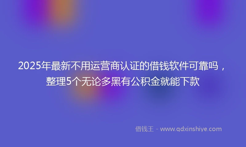 2025年最新不用运营商认证的借钱软件可靠吗，整理5个无论多黑有公积金就能下款