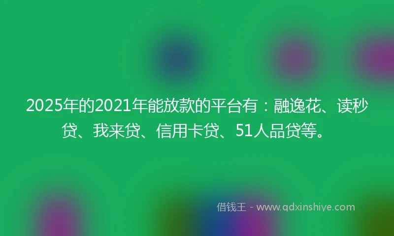 2025年的2021年能放款的平台有：融逸花、读秒贷、我来贷、信用卡贷、51人品贷等。