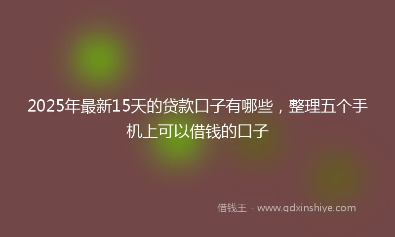 2025年最新15天的贷款口子有哪些，整理五个手机上可以借钱的口子