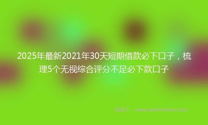 2025年最新2021年30天短期借款必下口子，梳理5个无视综合评分不足必下款口子