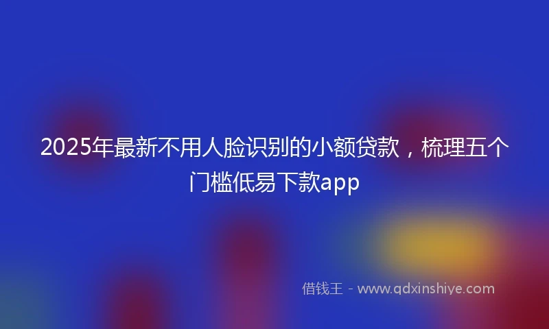 2025年最新不用人脸识别的小额贷款，梳理五个门槛低易下款app