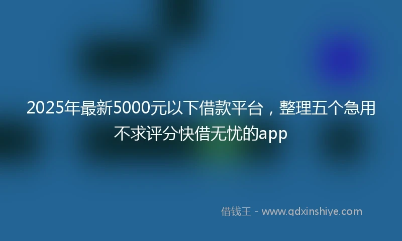 2025年最新5000元以下借款平台，整理五个急用不求评分快借无忧的app