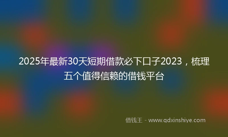 2025年最新30天短期借款必下口子2023，梳理五个值得信赖的借钱平台