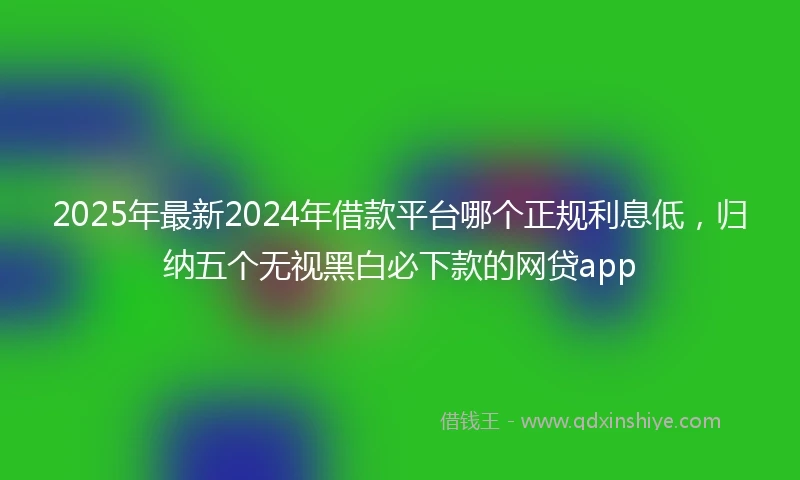 2025年最新2024年借款平台哪个正规利息低，归纳五个无视黑白必下款的网贷app