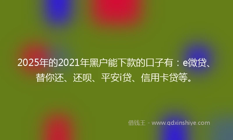 2025年的2021年黑户能下款的口子有：e微贷、替你还、还呗、平安i贷、信用卡贷等。