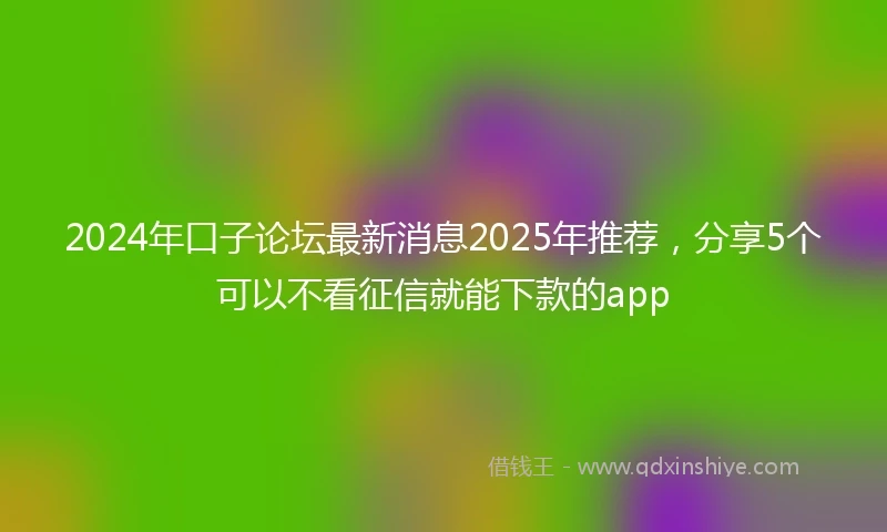 2024年口子论坛最新消息2025年推荐，分享5个可以不看征信就能下款的app