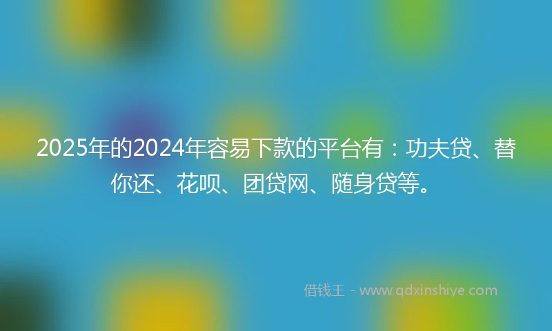 2025年的2024年容易下款的平台有：功夫贷、替你还、花呗、团贷网、随身贷等。