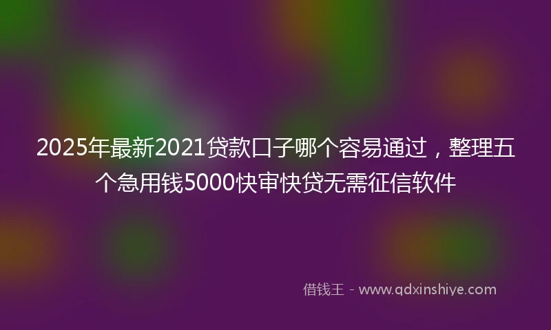 2025年最新2021贷款口子哪个容易通过，整理五个急用钱5000快审快贷无需征信软件