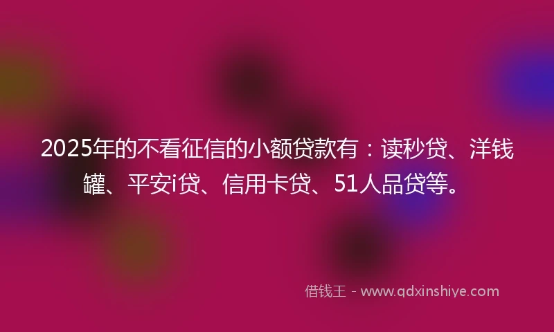 2025年的不看征信的小额贷款有：读秒贷、洋钱罐、平安i贷、信用卡贷、51人品贷等。