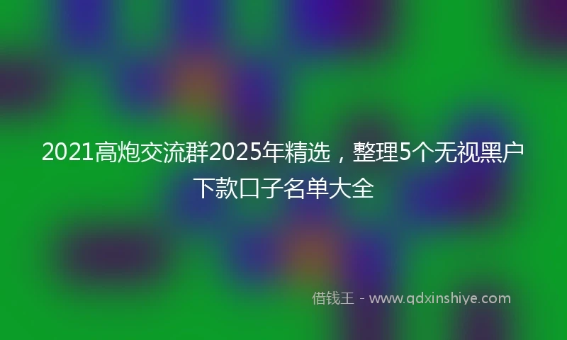 2021高炮交流群2025年精选，整理5个无视黑户下款口子名单大全