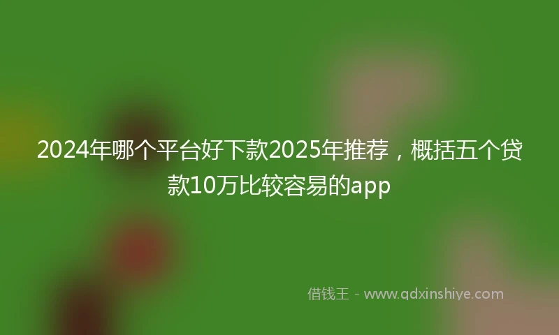 2024年哪个平台好下款2025年推荐，概括五个贷款10万比较容易的app