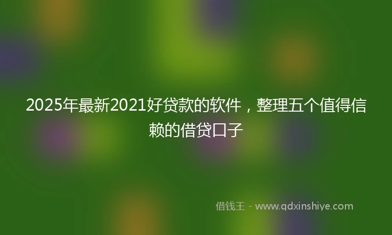 2025年最新2021好贷款的软件，整理五个值得信赖的借贷口子