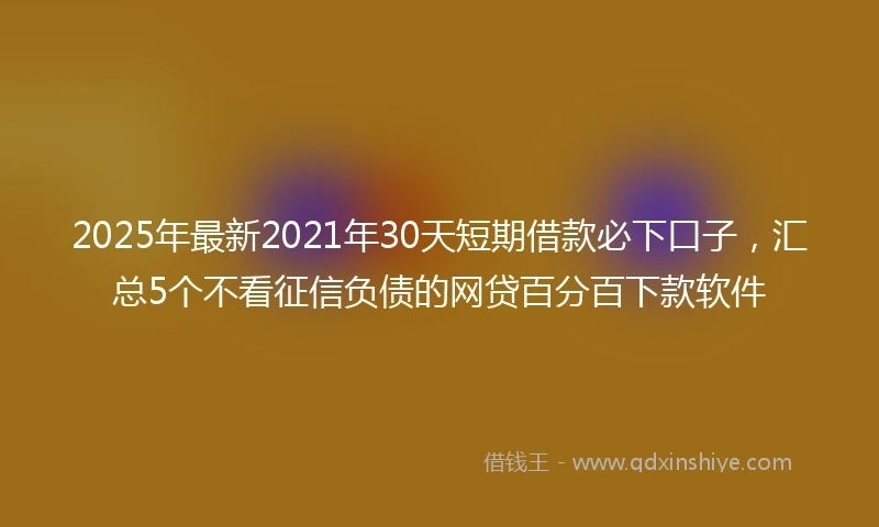 2025年最新2021年30天短期借款必下口子，汇总5个不看征信负债的网贷百分百下款软件