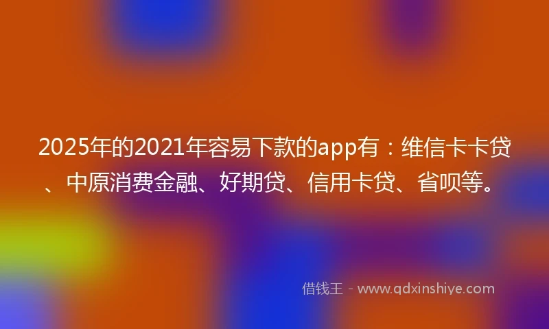 2025年的2021年容易下款的app有：维信卡卡贷、中原消费金融、好期贷、信用卡贷、省呗等。