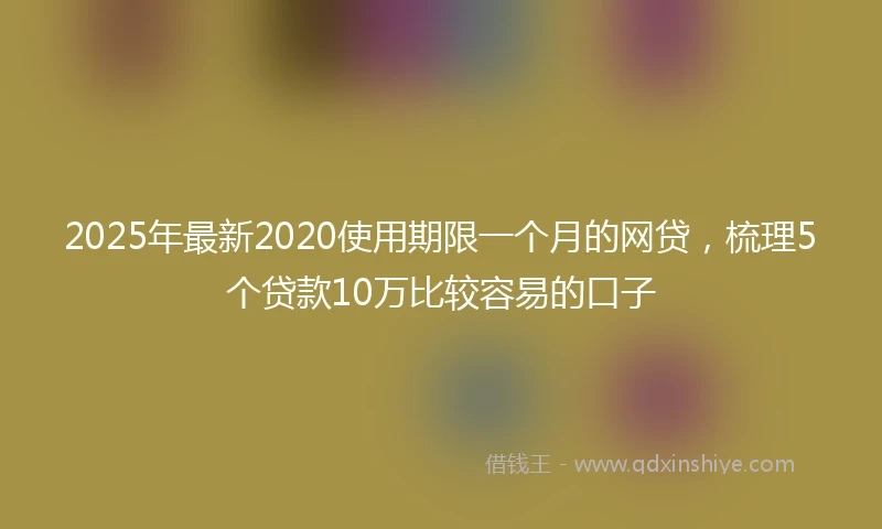 2025年最新2020使用期限一个月的网贷，梳理5个贷款10万比较容易的口子