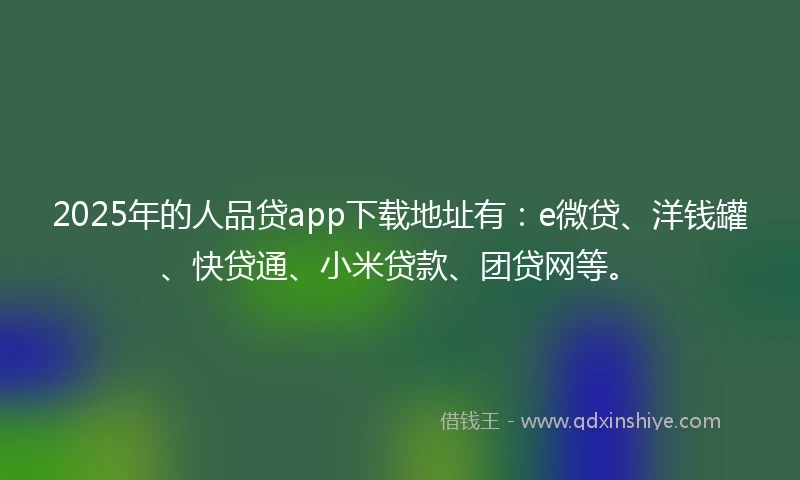 2025年的人品贷app下载地址有：e微贷、洋钱罐、快贷通、小米贷款、团贷网等。