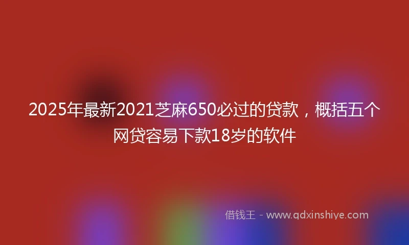 2025年最新2021芝麻650必过的贷款，概括五个网贷容易下款18岁的软件