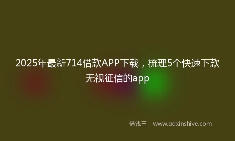 2025年最新714借款APP下载，梳理5个快速下款无视征信的app