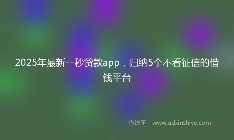 2025年最新一秒贷款app，归纳5个不看征信的借钱平台