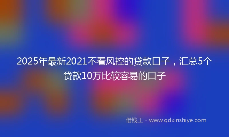 2025年最新2021不看风控的贷款口子，汇总5个贷款10万比较容易的口子