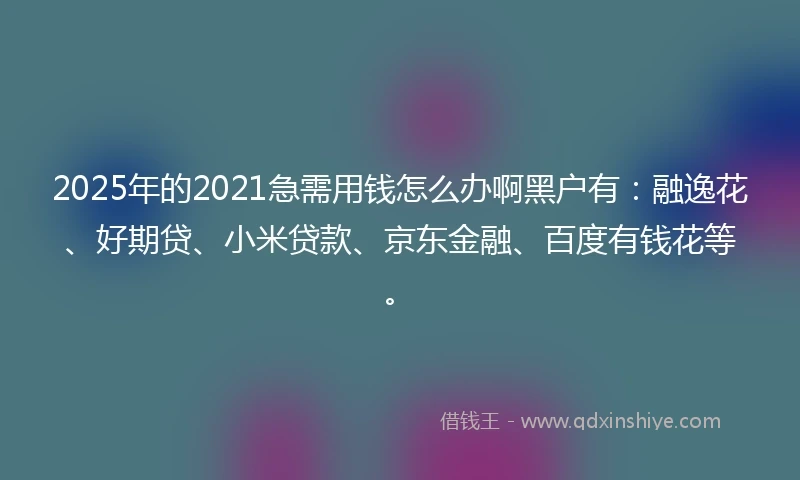 2025年的2021急需用钱怎么办啊黑户有：融逸花、好期贷、小米贷款、京东金融、百度有钱花等。