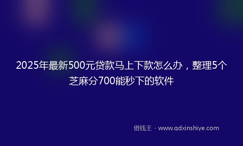 2025年最新500元贷款马上下款怎么办，整理5个芝麻分700能秒下的软件