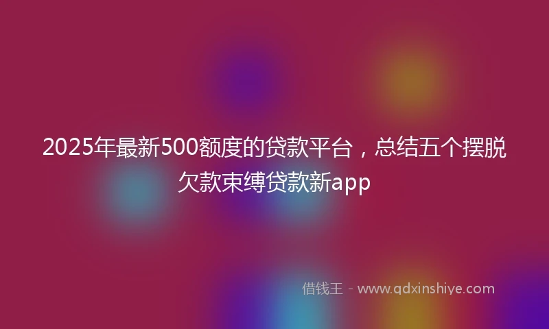 2025年最新500额度的贷款平台，总结五个摆脱欠款束缚贷款新app