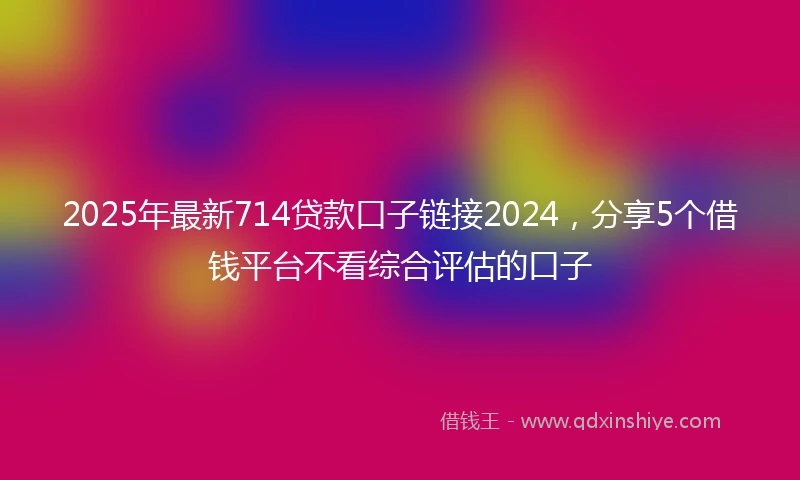 2025年最新714贷款口子链接2024，分享5个借钱平台不看综合评估的口子