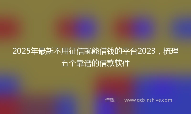 2025年最新不用征信就能借钱的平台2023，梳理五个靠谱的借款软件