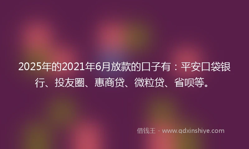 2025年的2021年6月放款的口子有：平安口袋银行、投友圈、惠商贷、微粒贷、省呗等。