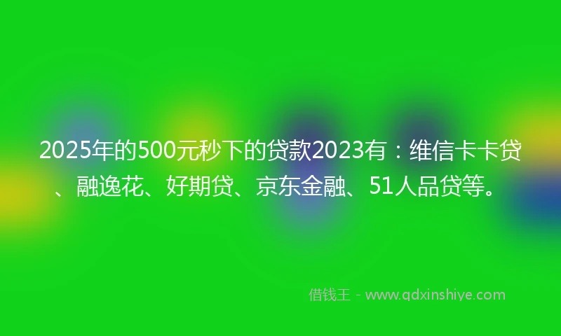 2025年的500元秒下的贷款2023有：维信卡卡贷、融逸花、好期贷、京东金融、51人品贷等。