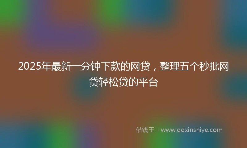 2025年最新一分钟下款的网贷，整理五个秒批网贷轻松贷的平台