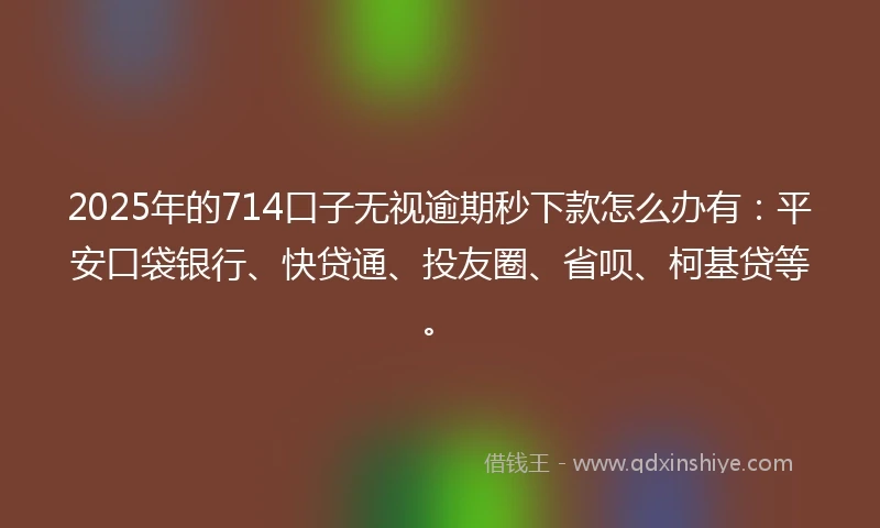 2025年的714口子无视逾期秒下款怎么办有：平安口袋银行、快贷通、投友圈、省呗、柯基贷等。
