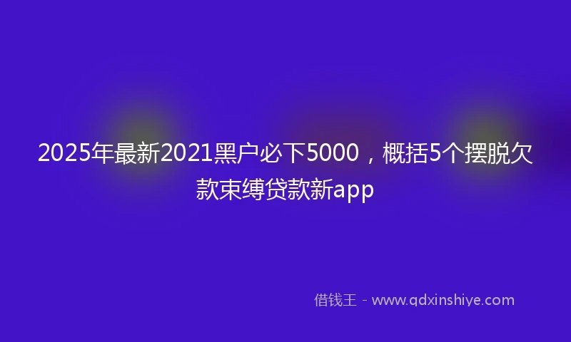 2025年最新2021黑户必下5000，概括5个摆脱欠款束缚贷款新app