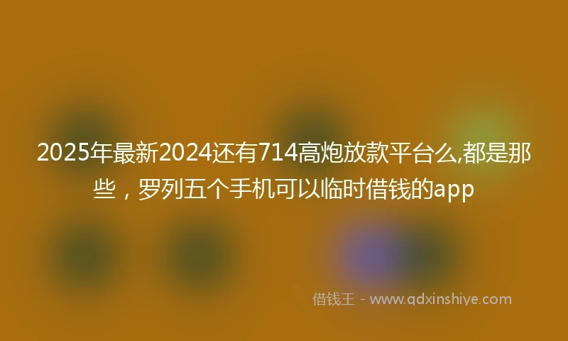 2025年最新2024还有714高炮放款平台么,都是那些，罗列五个手机可以临时借钱的app