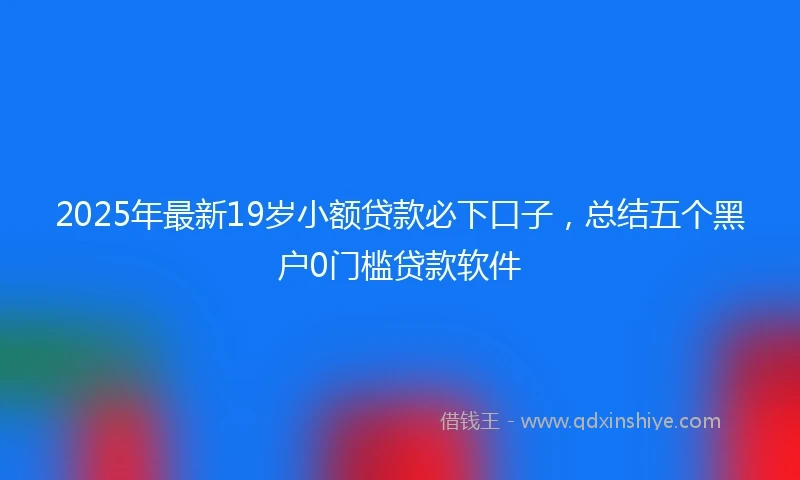 2025年最新19岁小额贷款必下口子，总结五个黑户0门槛贷款软件