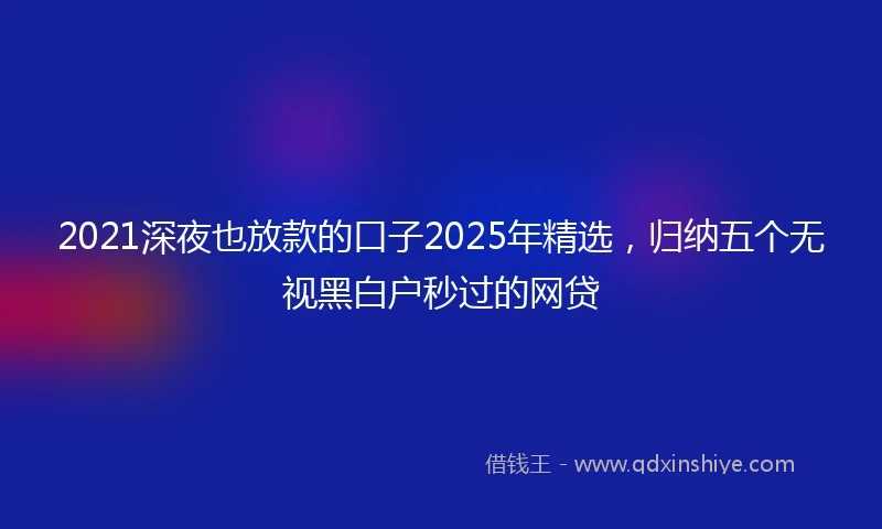 2021深夜也放款的口子2025年精选，归纳五个无视黑白户秒过的网贷