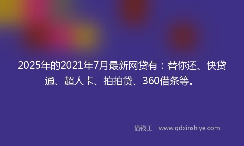 2025年的2021年7月最新网贷有：替你还、快贷通、超人卡、拍拍贷、360借条等。