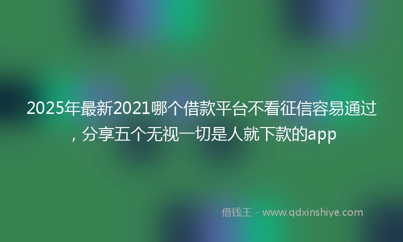 2025年最新2021哪个借款平台不看征信容易通过，分享五个无视一切是人就下款的app