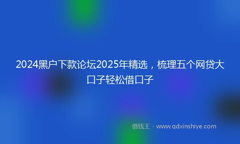 2024黑户下款论坛2025年精选，梳理五个网贷大口子轻松借口子