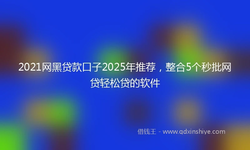 2021网黑贷款口子2025年推荐，整合5个秒批网贷轻松贷的软件