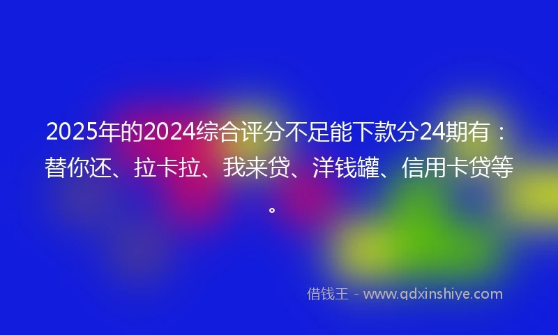 2025年的2024综合评分不足能下款分24期有：替你还、拉卡拉、我来贷、洋钱罐、信用卡贷等。