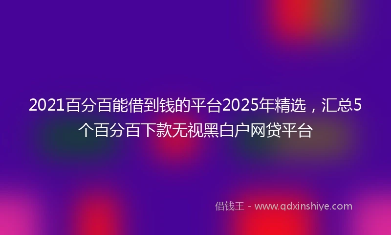 2021百分百能借到钱的平台2025年精选，汇总5个百分百下款无视黑白户网贷平台