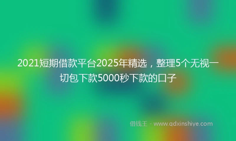 2021短期借款平台2025年精选，整理5个无视一切包下款5000秒下款的口子