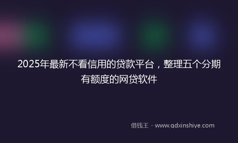 2025年最新不看信用的贷款平台，整理五个分期有额度的网贷软件