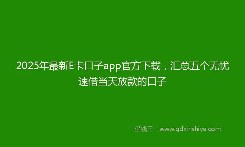2025年最新E卡口子app官方下载，汇总五个无忧速借当天放款的口子
