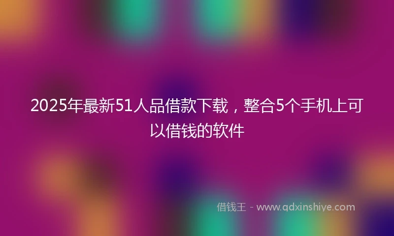 2025年最新51人品借款下载，整合5个手机上可以借钱的软件