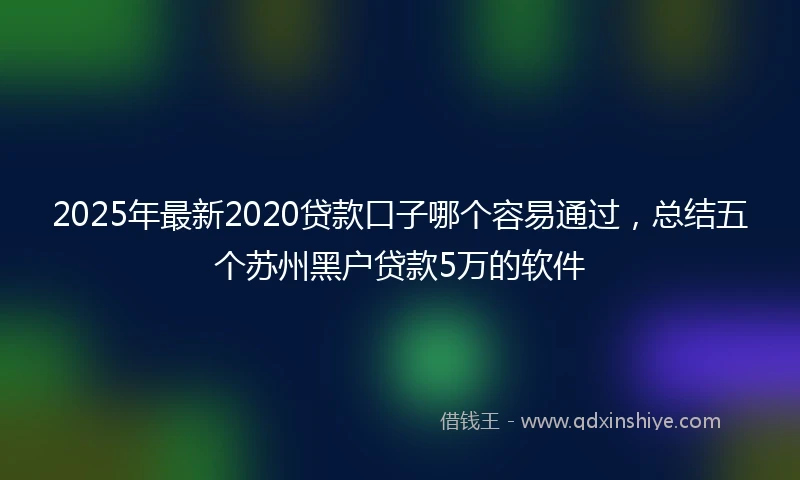 2025年最新2020贷款口子哪个容易通过，总结五个苏州黑户贷款5万的软件
